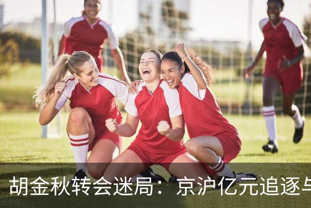 胡金秋转会迷局：京沪亿元追逐与山西核心承诺的拉扯