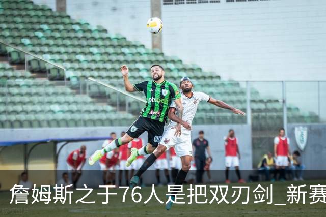 詹姆斯之于76人是把双刃剑 新赛季需直面六大隐患？